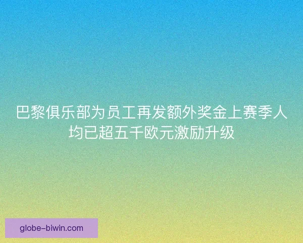 巴黎俱乐部为员工再发额外奖金上赛季人均已超五千欧元激励升级